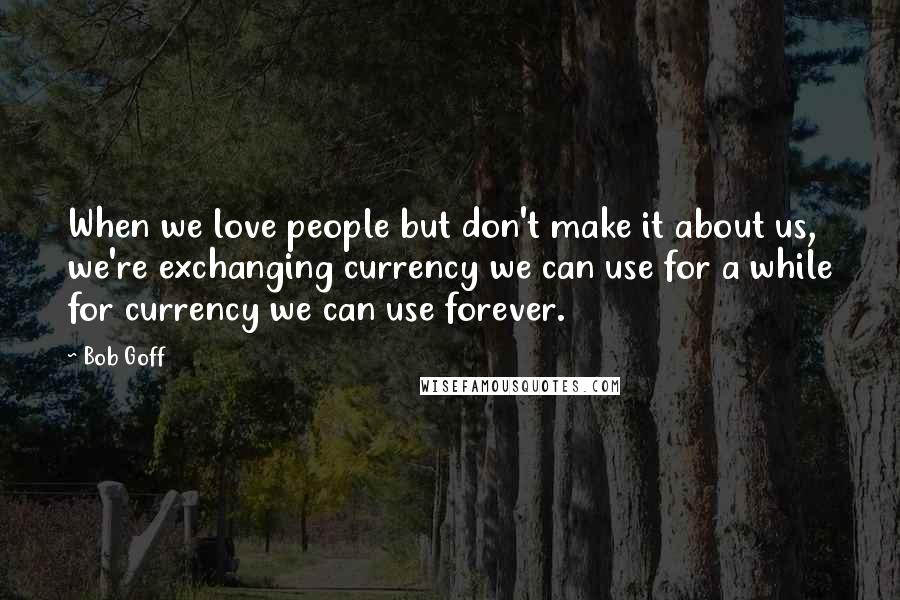 Bob Goff Quotes: When we love people but don't make it about us, we're exchanging currency we can use for a while for currency we can use forever.