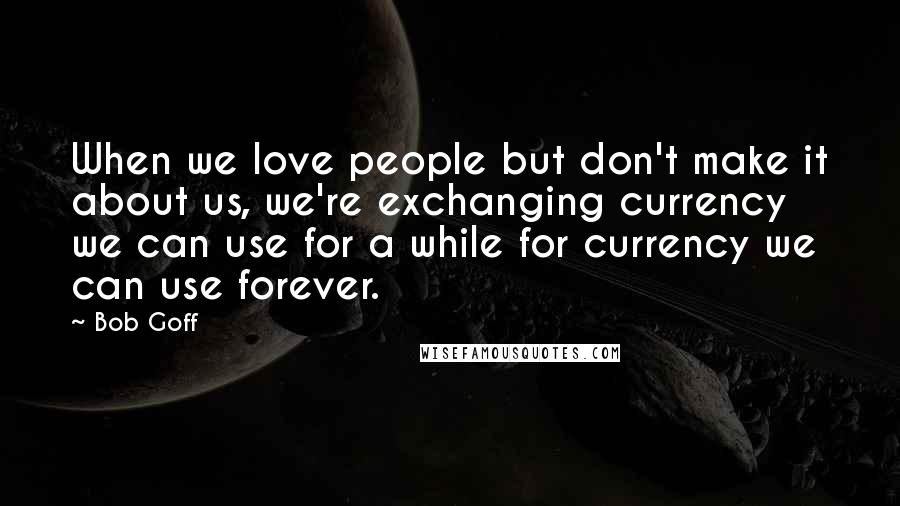 Bob Goff Quotes: When we love people but don't make it about us, we're exchanging currency we can use for a while for currency we can use forever.