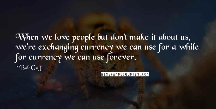 Bob Goff Quotes: When we love people but don't make it about us, we're exchanging currency we can use for a while for currency we can use forever.