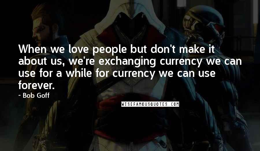 Bob Goff Quotes: When we love people but don't make it about us, we're exchanging currency we can use for a while for currency we can use forever.