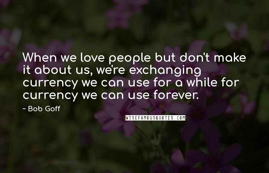 Bob Goff Quotes: When we love people but don't make it about us, we're exchanging currency we can use for a while for currency we can use forever.