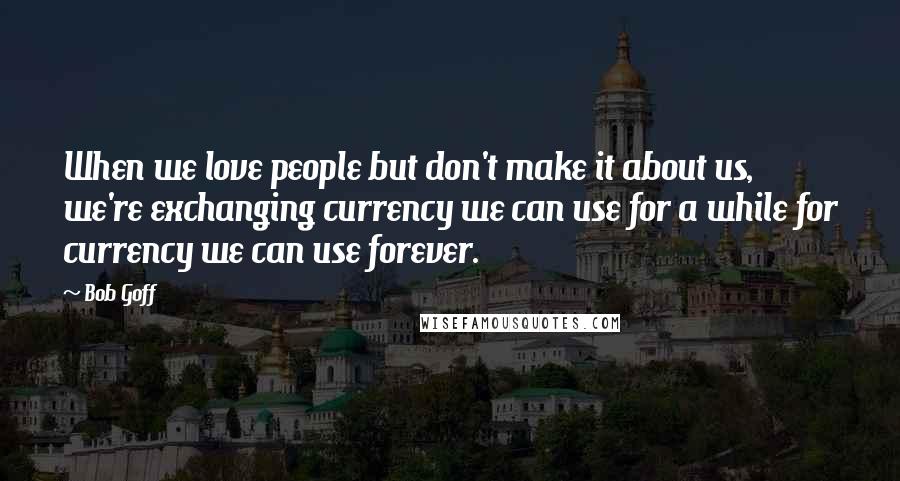 Bob Goff Quotes: When we love people but don't make it about us, we're exchanging currency we can use for a while for currency we can use forever.