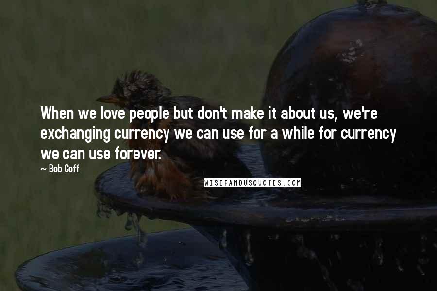 Bob Goff Quotes: When we love people but don't make it about us, we're exchanging currency we can use for a while for currency we can use forever.