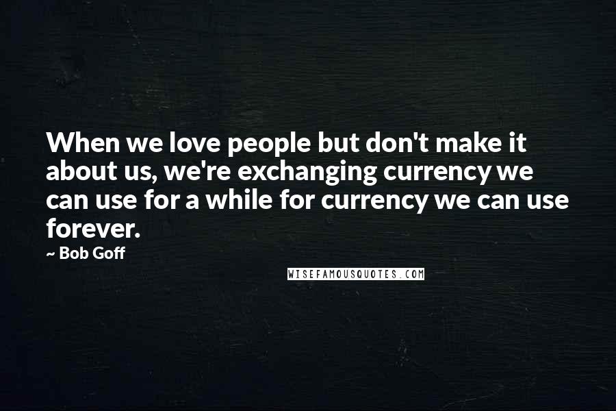 Bob Goff Quotes: When we love people but don't make it about us, we're exchanging currency we can use for a while for currency we can use forever.