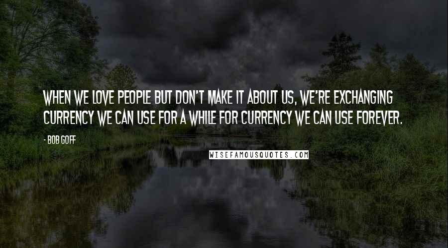 Bob Goff Quotes: When we love people but don't make it about us, we're exchanging currency we can use for a while for currency we can use forever.