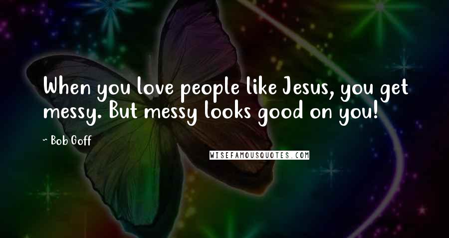 Bob Goff Quotes: When you love people like Jesus, you get messy. But messy looks good on you!
