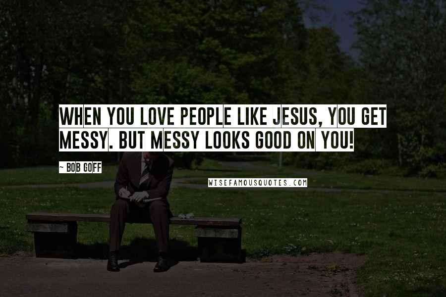 Bob Goff Quotes: When you love people like Jesus, you get messy. But messy looks good on you!