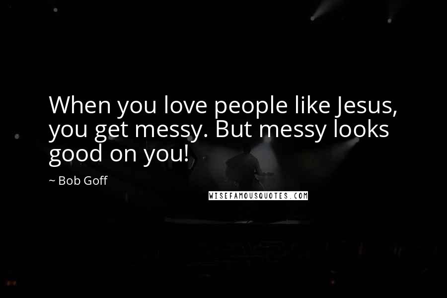 Bob Goff Quotes: When you love people like Jesus, you get messy. But messy looks good on you!