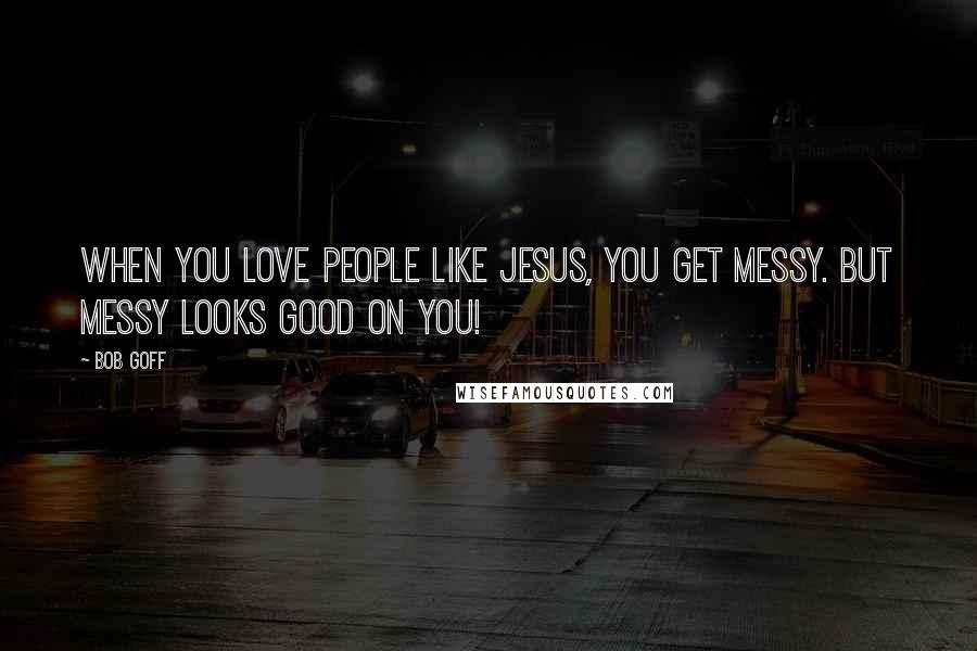 Bob Goff Quotes: When you love people like Jesus, you get messy. But messy looks good on you!