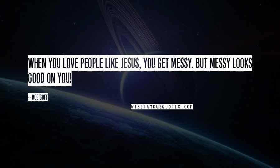 Bob Goff Quotes: When you love people like Jesus, you get messy. But messy looks good on you!