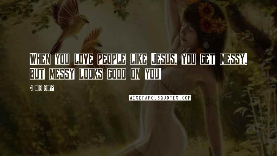 Bob Goff Quotes: When you love people like Jesus, you get messy. But messy looks good on you!