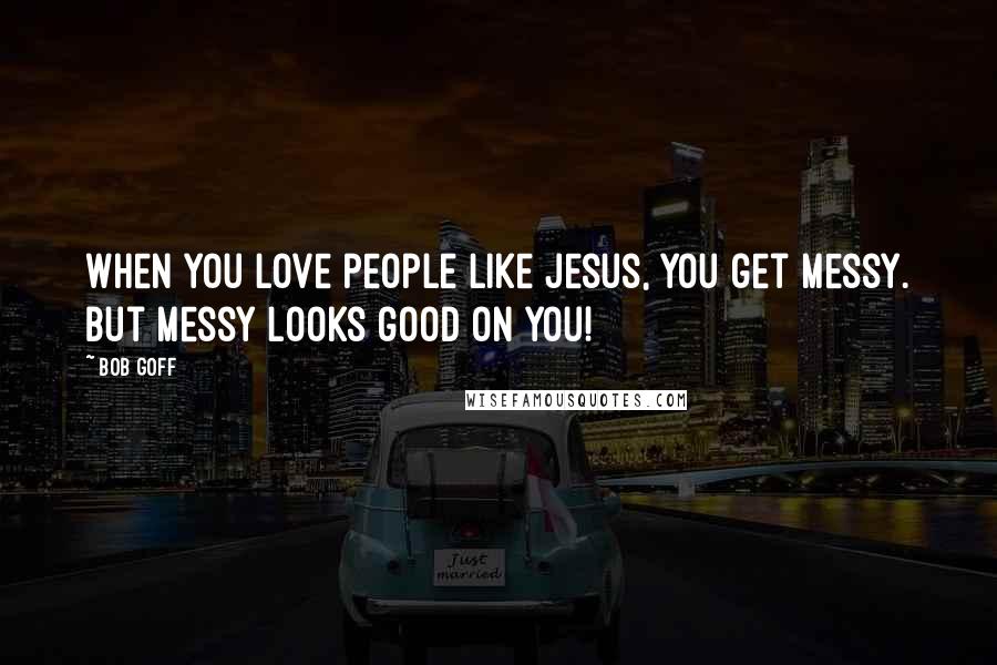 Bob Goff Quotes: When you love people like Jesus, you get messy. But messy looks good on you!