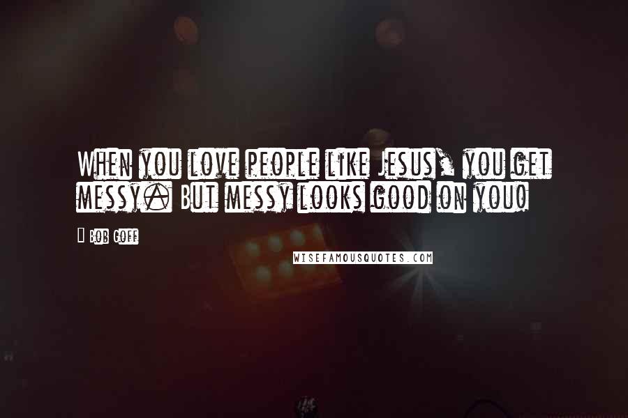 Bob Goff Quotes: When you love people like Jesus, you get messy. But messy looks good on you!