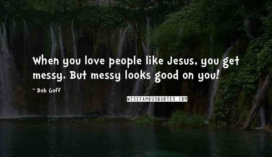 Bob Goff Quotes: When you love people like Jesus, you get messy. But messy looks good on you!