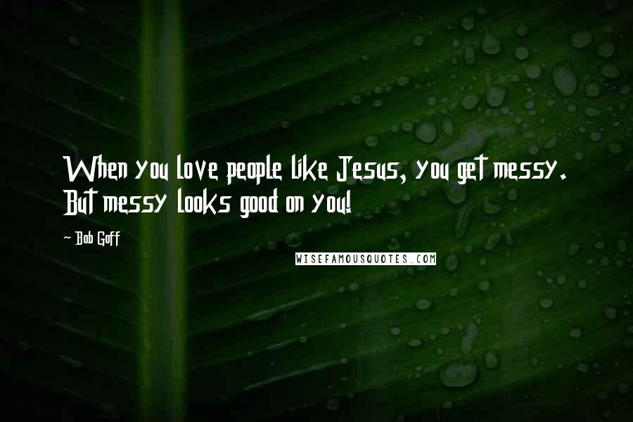 Bob Goff Quotes: When you love people like Jesus, you get messy. But messy looks good on you!