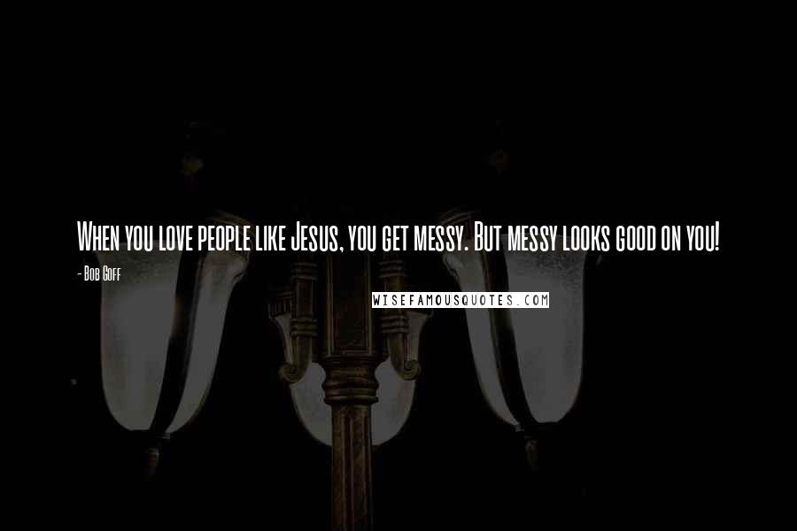 Bob Goff Quotes: When you love people like Jesus, you get messy. But messy looks good on you!