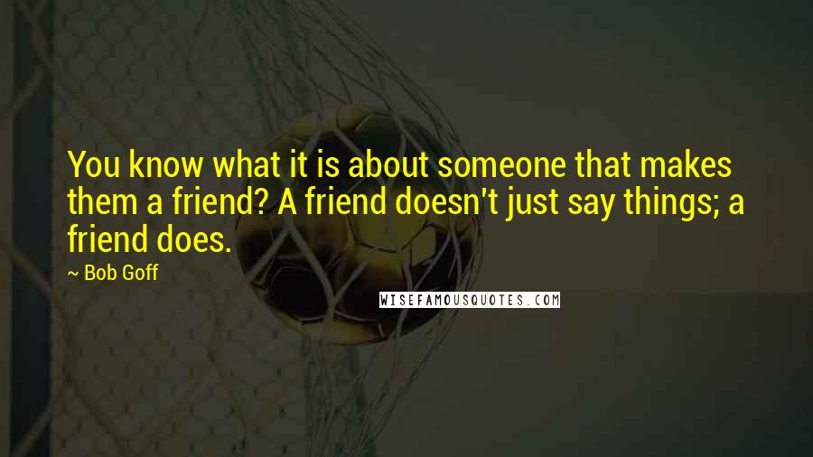 Bob Goff Quotes: You know what it is about someone that makes them a friend? A friend doesn't just say things; a friend does.