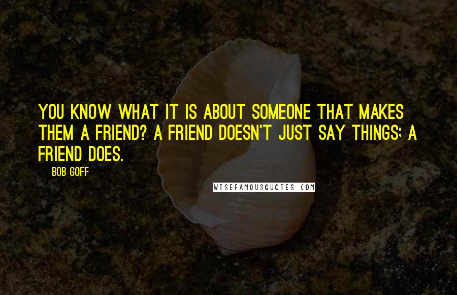 Bob Goff Quotes: You know what it is about someone that makes them a friend? A friend doesn't just say things; a friend does.