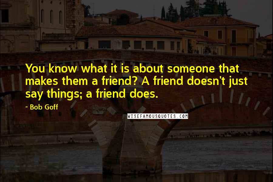 Bob Goff Quotes: You know what it is about someone that makes them a friend? A friend doesn't just say things; a friend does.