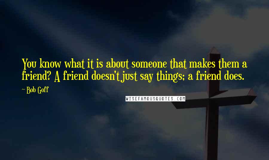 Bob Goff Quotes: You know what it is about someone that makes them a friend? A friend doesn't just say things; a friend does.