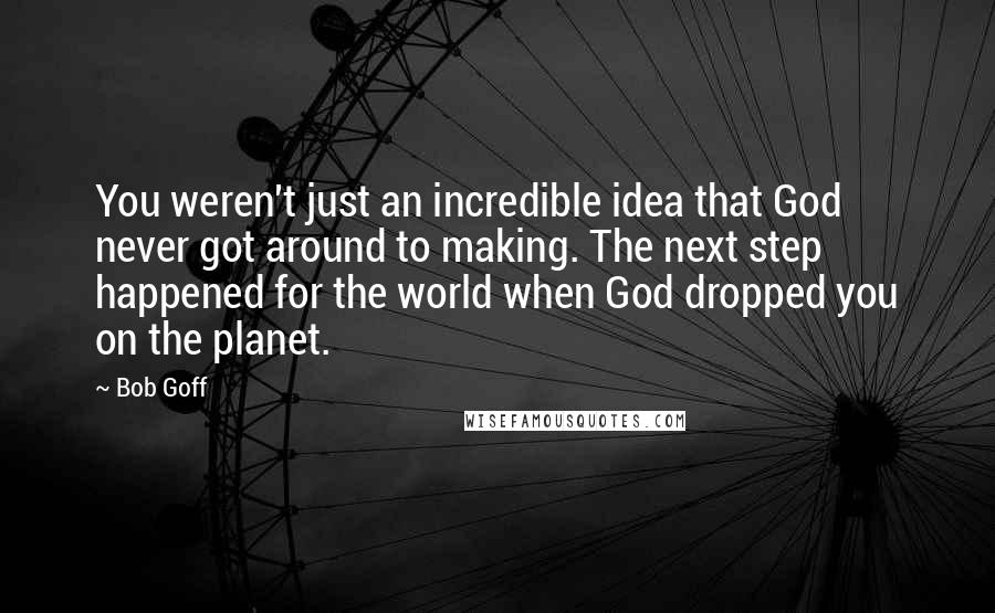 Bob Goff Quotes: You weren't just an incredible idea that God never got around to making. The next step happened for the world when God dropped you on the planet.