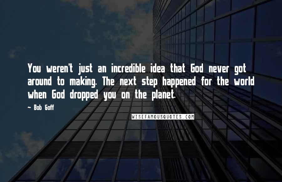 Bob Goff Quotes: You weren't just an incredible idea that God never got around to making. The next step happened for the world when God dropped you on the planet.