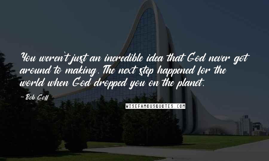 Bob Goff Quotes: You weren't just an incredible idea that God never got around to making. The next step happened for the world when God dropped you on the planet.