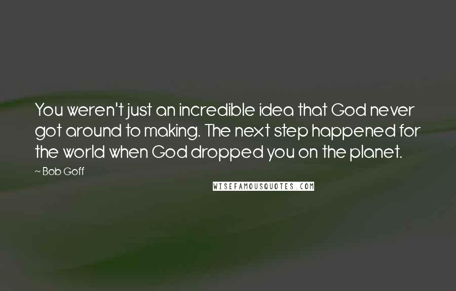 Bob Goff Quotes: You weren't just an incredible idea that God never got around to making. The next step happened for the world when God dropped you on the planet.