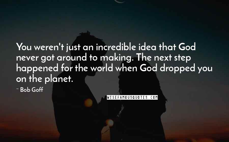Bob Goff Quotes: You weren't just an incredible idea that God never got around to making. The next step happened for the world when God dropped you on the planet.