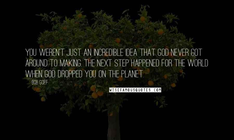 Bob Goff Quotes: You weren't just an incredible idea that God never got around to making. The next step happened for the world when God dropped you on the planet.