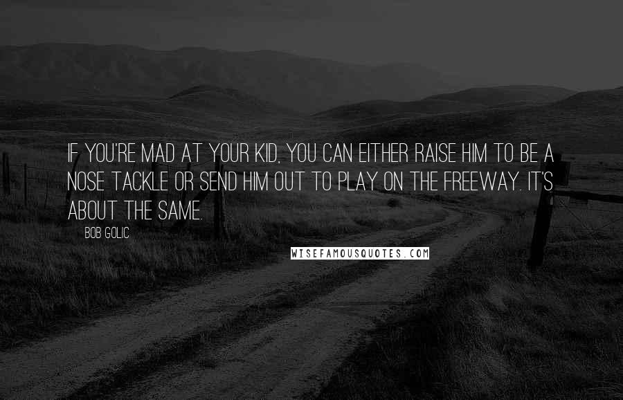 Bob Golic Quotes: If you're mad at your kid, you can either raise him to be a nose tackle or send him out to play on the freeway. It's about the same.