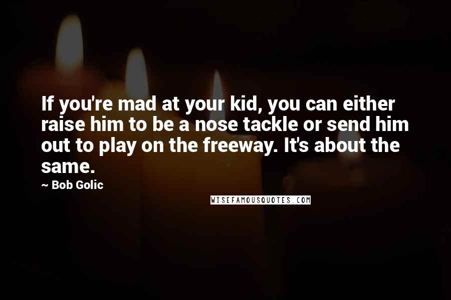 Bob Golic Quotes: If you're mad at your kid, you can either raise him to be a nose tackle or send him out to play on the freeway. It's about the same.