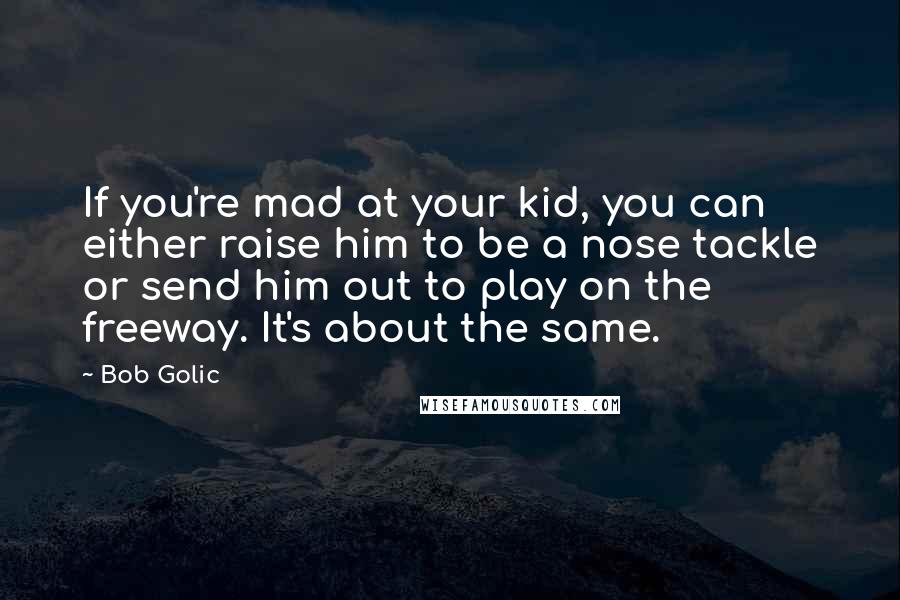 Bob Golic Quotes: If you're mad at your kid, you can either raise him to be a nose tackle or send him out to play on the freeway. It's about the same.