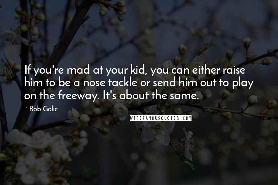 Bob Golic Quotes: If you're mad at your kid, you can either raise him to be a nose tackle or send him out to play on the freeway. It's about the same.