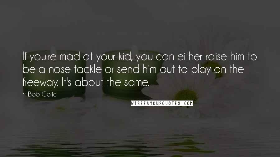 Bob Golic Quotes: If you're mad at your kid, you can either raise him to be a nose tackle or send him out to play on the freeway. It's about the same.