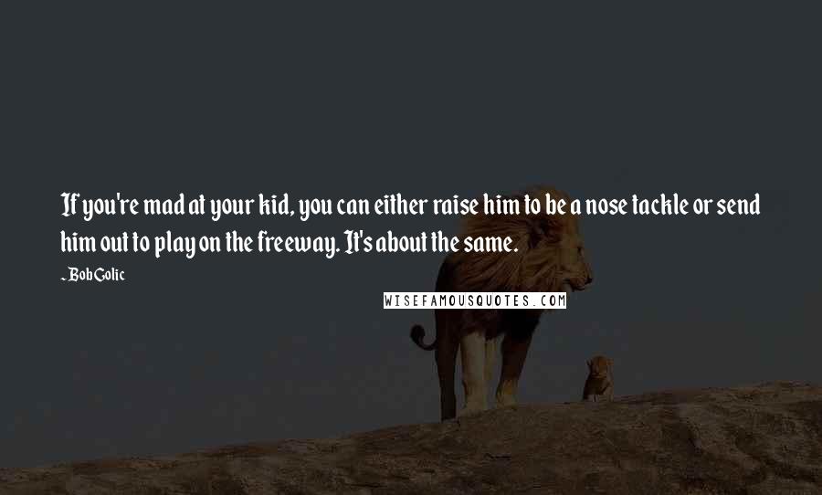 Bob Golic Quotes: If you're mad at your kid, you can either raise him to be a nose tackle or send him out to play on the freeway. It's about the same.