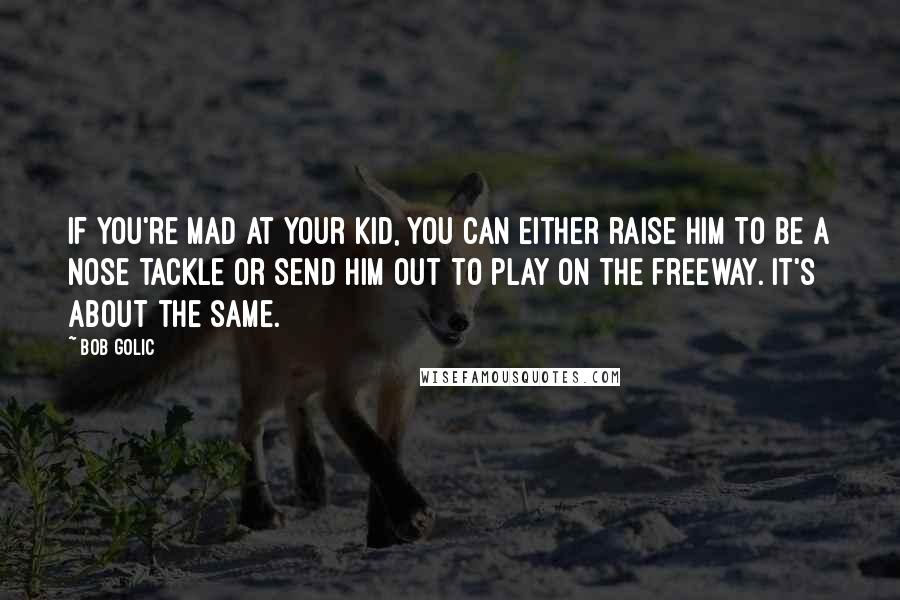 Bob Golic Quotes: If you're mad at your kid, you can either raise him to be a nose tackle or send him out to play on the freeway. It's about the same.
