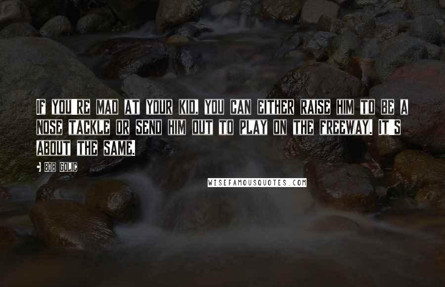 Bob Golic Quotes: If you're mad at your kid, you can either raise him to be a nose tackle or send him out to play on the freeway. It's about the same.