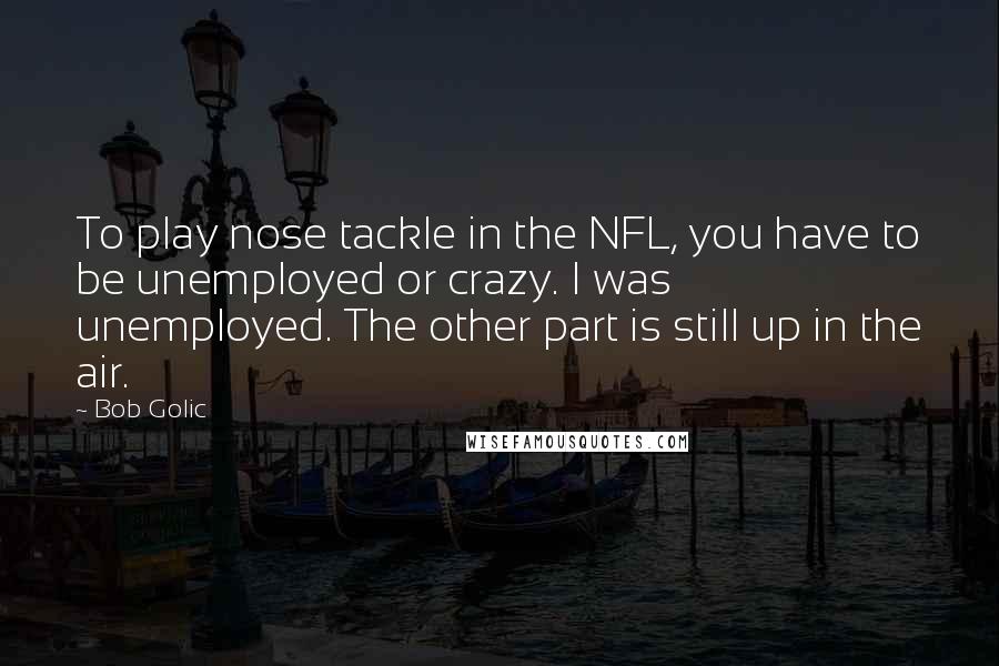 Bob Golic Quotes: To play nose tackle in the NFL, you have to be unemployed or crazy. I was unemployed. The other part is still up in the air.