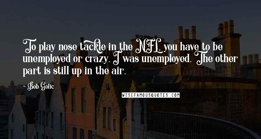 Bob Golic Quotes: To play nose tackle in the NFL, you have to be unemployed or crazy. I was unemployed. The other part is still up in the air.