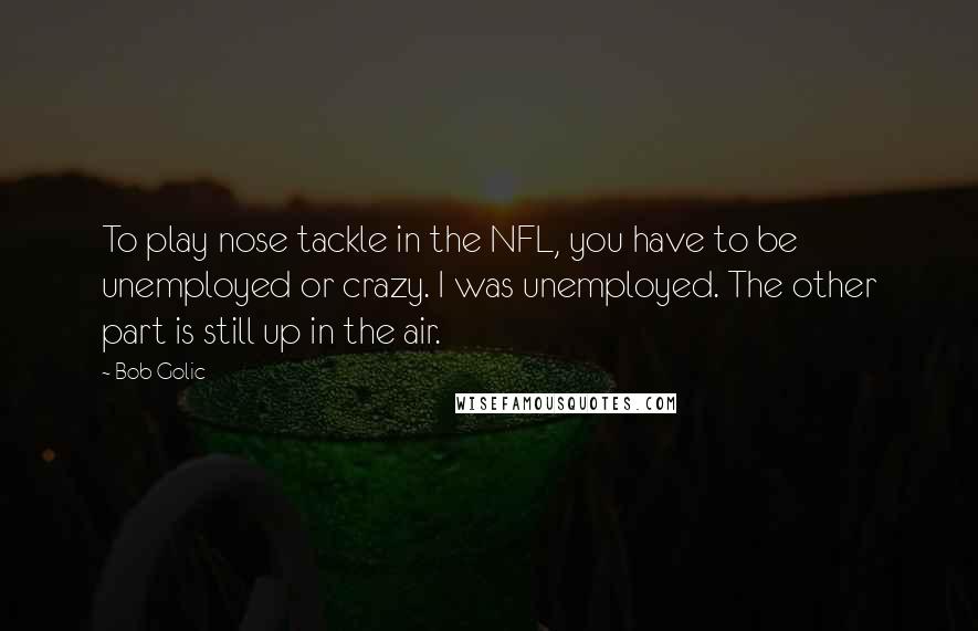 Bob Golic Quotes: To play nose tackle in the NFL, you have to be unemployed or crazy. I was unemployed. The other part is still up in the air.