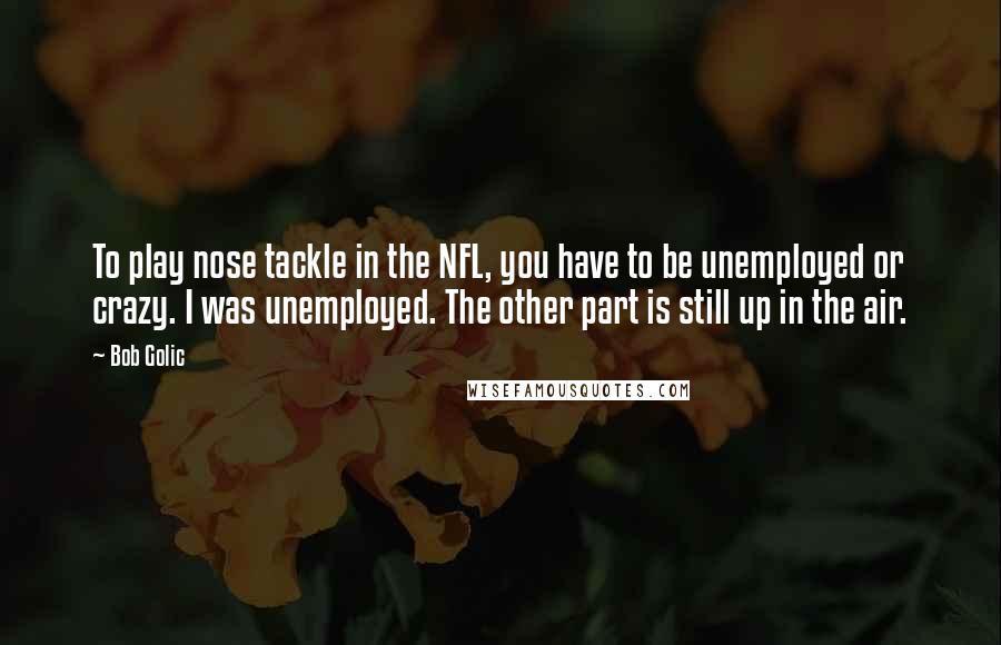 Bob Golic Quotes: To play nose tackle in the NFL, you have to be unemployed or crazy. I was unemployed. The other part is still up in the air.