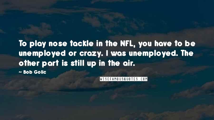 Bob Golic Quotes: To play nose tackle in the NFL, you have to be unemployed or crazy. I was unemployed. The other part is still up in the air.