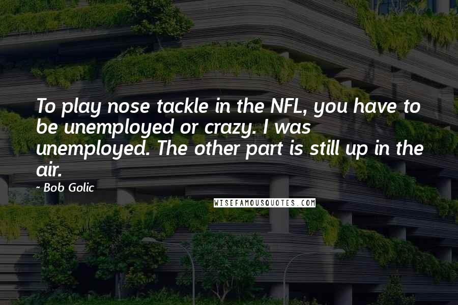 Bob Golic Quotes: To play nose tackle in the NFL, you have to be unemployed or crazy. I was unemployed. The other part is still up in the air.
