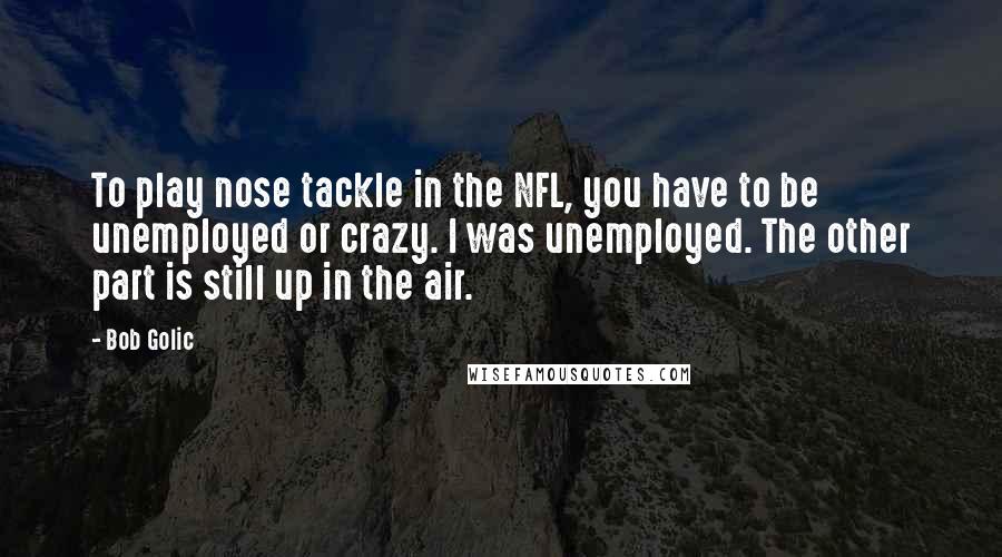 Bob Golic Quotes: To play nose tackle in the NFL, you have to be unemployed or crazy. I was unemployed. The other part is still up in the air.