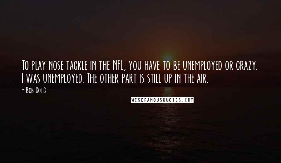 Bob Golic Quotes: To play nose tackle in the NFL, you have to be unemployed or crazy. I was unemployed. The other part is still up in the air.