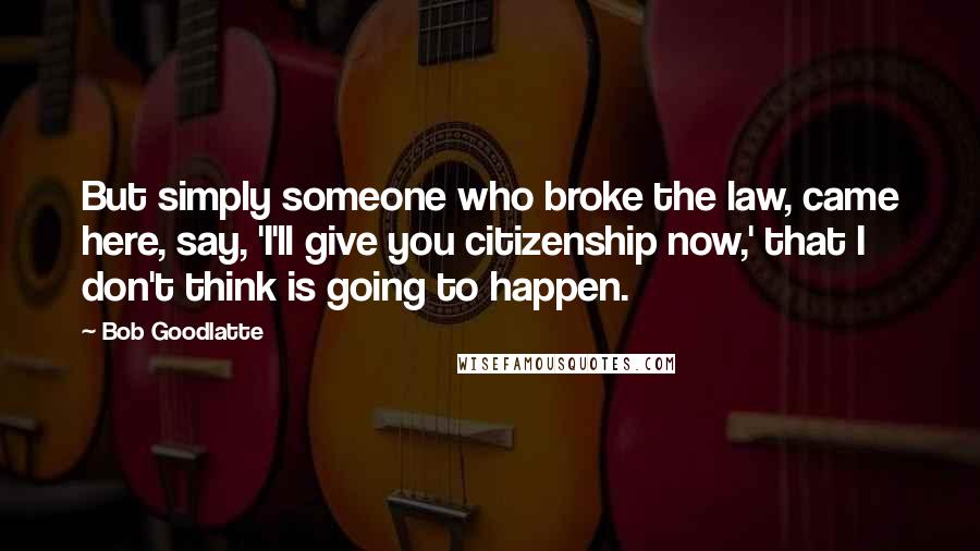 Bob Goodlatte Quotes: But simply someone who broke the law, came here, say, 'I'll give you citizenship now,' that I don't think is going to happen.