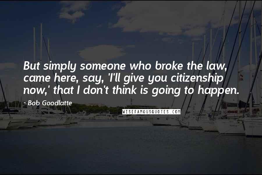 Bob Goodlatte Quotes: But simply someone who broke the law, came here, say, 'I'll give you citizenship now,' that I don't think is going to happen.