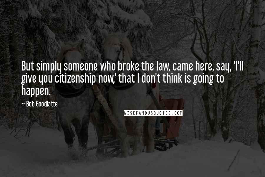 Bob Goodlatte Quotes: But simply someone who broke the law, came here, say, 'I'll give you citizenship now,' that I don't think is going to happen.