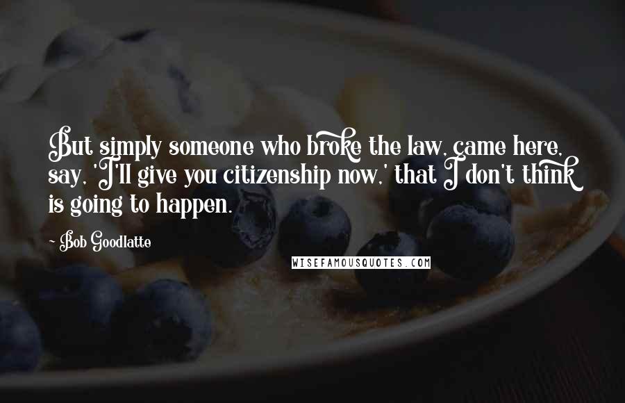Bob Goodlatte Quotes: But simply someone who broke the law, came here, say, 'I'll give you citizenship now,' that I don't think is going to happen.